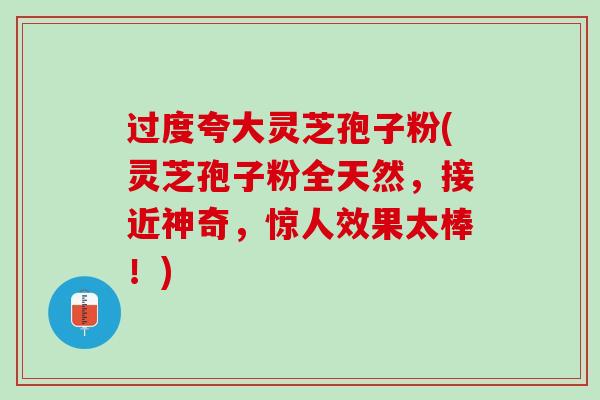 过度夸大灵芝孢子粉(灵芝孢子粉全天然，接近神奇，惊人效果太棒！)