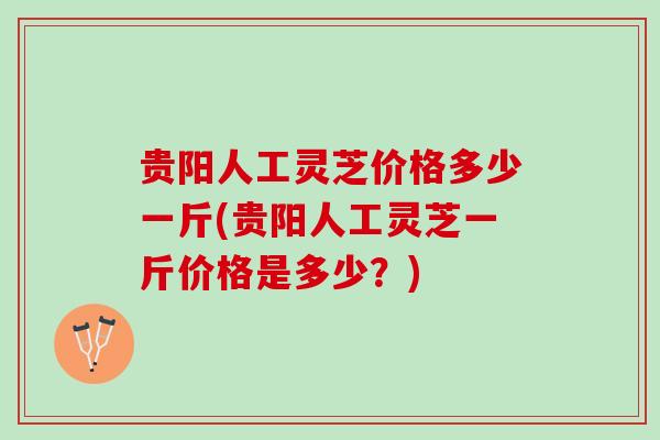 贵阳人工灵芝价格多少一斤(贵阳人工灵芝一斤价格是多少？)
