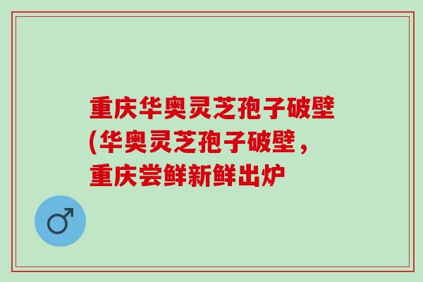 重庆华奥灵芝孢子破壁(华奥灵芝孢子破壁，重庆尝鲜新鲜出炉