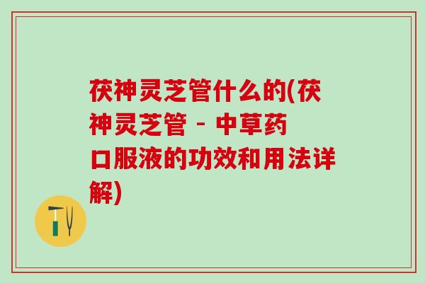 茯神灵芝管什么的(茯神灵芝管 - 中草药口服液的功效和用法详解)
