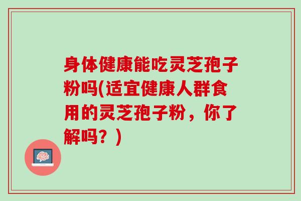 身体健康能吃灵芝孢子粉吗(适宜健康人群食用的灵芝孢子粉，你了解吗？)