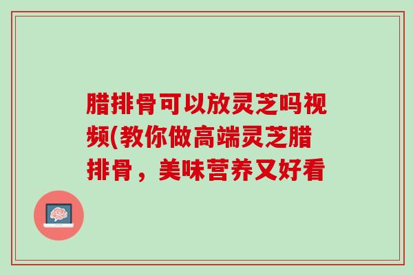 腊排骨可以放灵芝吗视频(教你做高端灵芝腊排骨，美味营养又好看