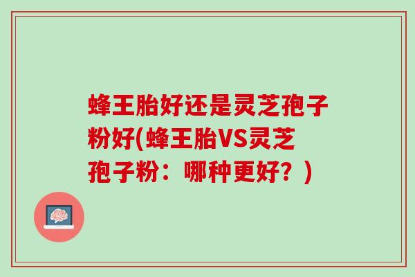 蜂王胎好还是灵芝孢子粉好(蜂王胎VS灵芝孢子粉：哪种更好？)