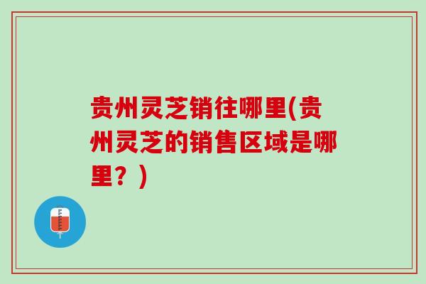 贵州灵芝销往哪里(贵州灵芝的销售区域是哪里？)