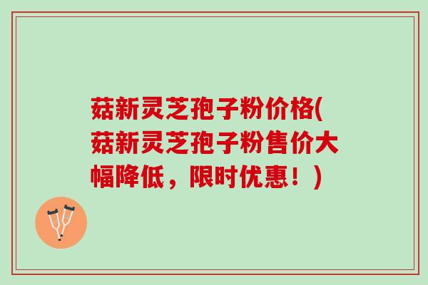 菇新灵芝孢子粉价格(菇新灵芝孢子粉售价大幅降低，限时优惠！)
