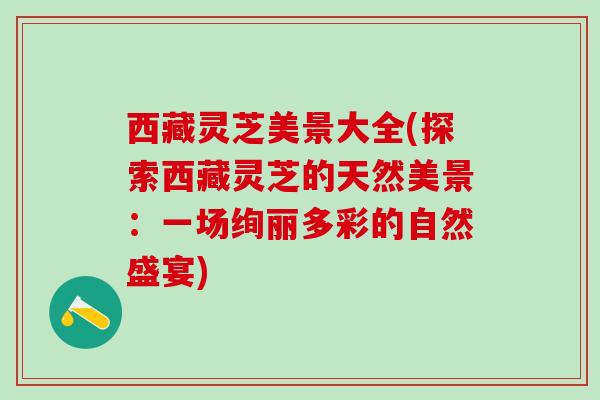 西藏灵芝美景大全(探索西藏灵芝的天然美景：一场绚丽多彩的自然盛宴)