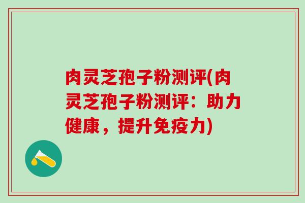 肉灵芝孢子粉测评(肉灵芝孢子粉测评：助力健康，提升免疫力)