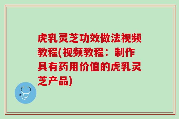 虎乳灵芝功效做法视频教程(视频教程：制作具有药用价值的虎乳灵芝产品)