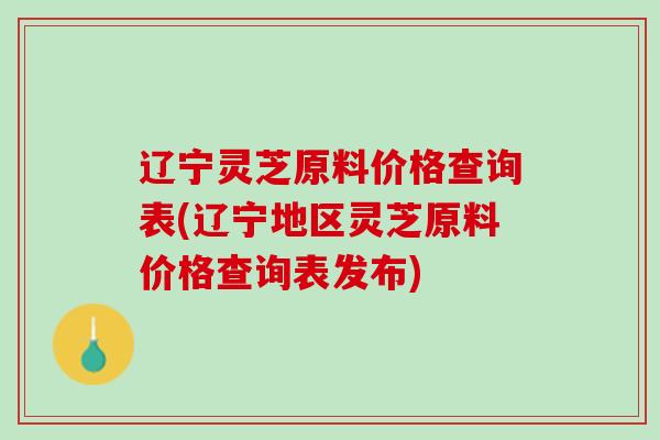 辽宁灵芝原料价格查询表(辽宁地区灵芝原料价格查询表发布)