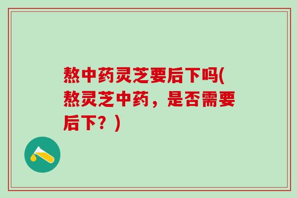 熬中药灵芝要后下吗(熬灵芝中药，是否需要后下？)