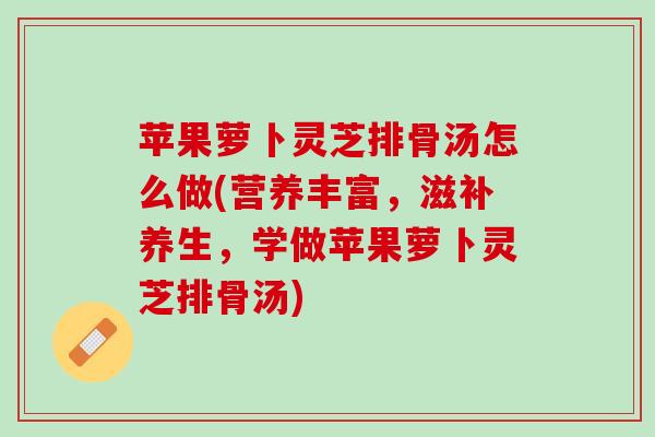 苹果萝卜灵芝排骨汤怎么做(营养丰富,滋补养生,学做苹果萝卜灵芝排骨汤) 苹果萝卜灵芝排骨汤怎么做(营养丰富,滋补养生,学做苹果萝卜灵芝排骨汤)