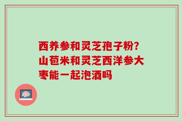 西养参和灵芝孢子粉？山苞米和灵芝西洋参大枣能一起泡酒吗