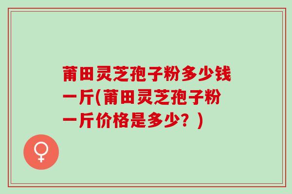 莆田灵芝孢子粉多少钱一斤(莆田灵芝孢子粉一斤价格是多少?) 莆田灵芝孢子粉多少钱一斤(莆田灵芝孢子粉一斤价格是多少?)