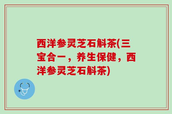 西洋参灵芝石斛茶(三宝合一,养生保健,西洋参灵芝石斛茶) 西洋参灵芝石斛茶(三宝合一,养生保健,西洋参灵芝石斛茶)