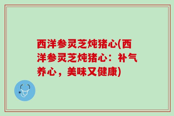 西洋参灵芝炖猪心(西洋参灵芝炖猪心：补气养心，美味又健康)