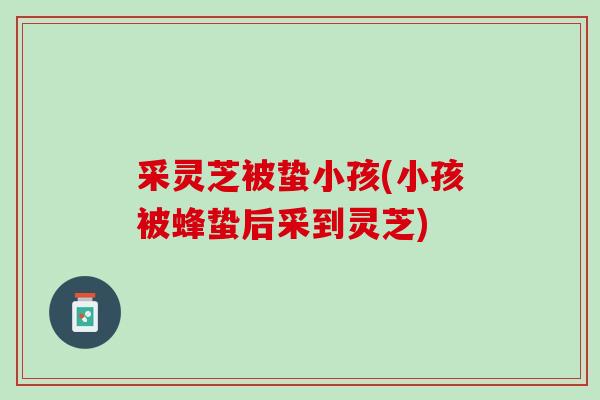 采灵芝被蛰小孩(小孩被蜂蛰后采到灵芝)