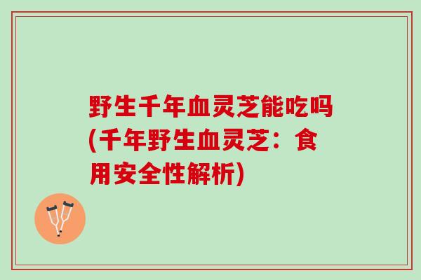 野生千年血灵芝能吃吗(千年野生血灵芝：食用安全性解析)