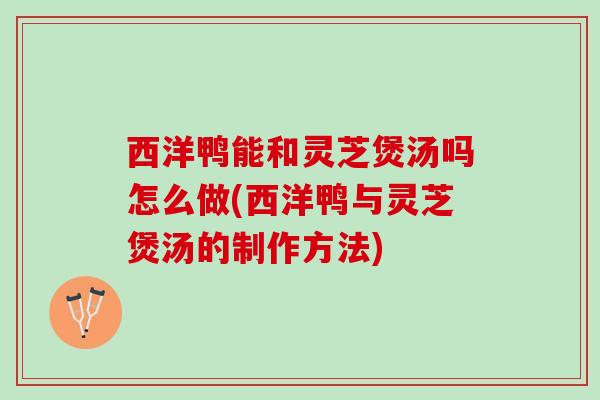 西洋鸭能和灵芝煲汤吗怎么做(西洋鸭与灵芝煲汤的制作方法)