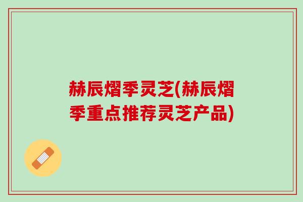 赫辰熠季灵芝(赫辰熠季重点推荐灵芝产品)