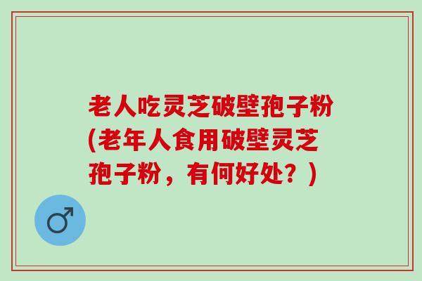 老人吃灵芝破壁孢子粉(老年人食用破壁灵芝孢子粉，有何好处？)