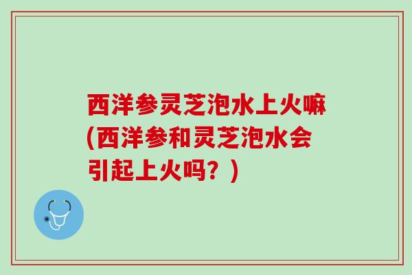 西洋参灵芝泡水上火嘛(西洋参和灵芝泡水会引起上火吗？)