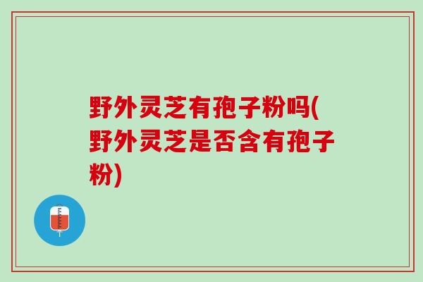 野外灵芝有孢子粉吗(野外灵芝是否含有孢子粉)