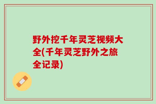 野外挖千年灵芝视频大全(千年灵芝野外之旅全记录)
