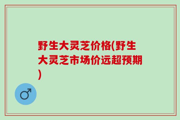 野生大灵芝价格(野生大灵芝市场价远超预期)