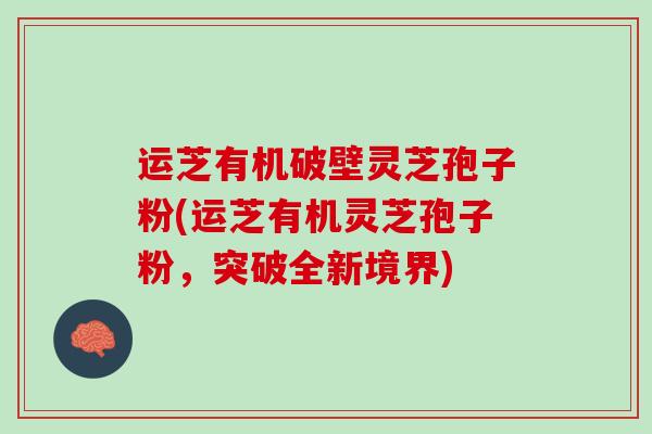 运芝有机破壁灵芝孢子粉(运芝有机灵芝孢子粉，突破全新境界)