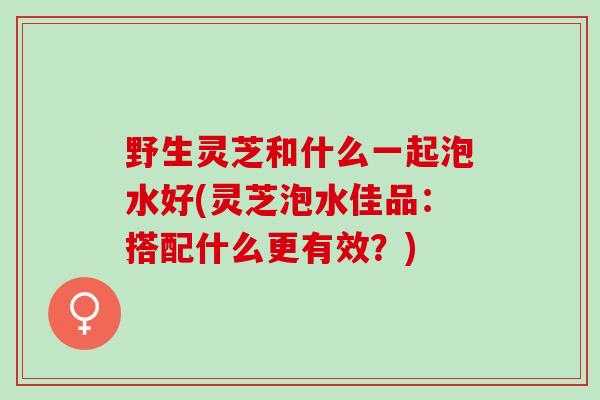 野生灵芝和什么一起泡水好(灵芝泡水佳品：搭配什么更有效？)