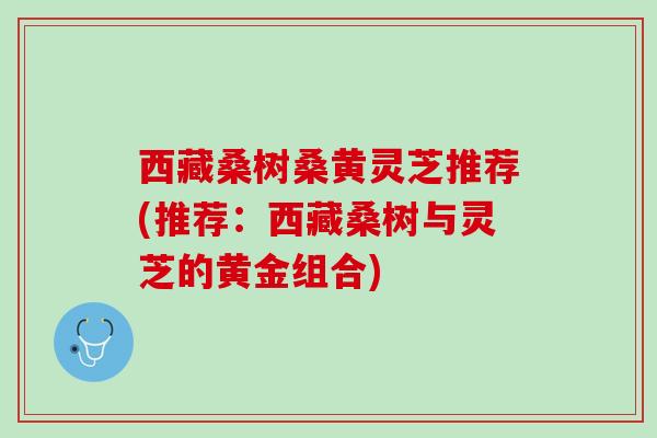 西藏桑树桑黄灵芝推荐(推荐：西藏桑树与灵芝的黄金组合)