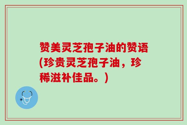 赞美灵芝孢子油的赞语(珍贵灵芝孢子油，珍稀滋补佳品。)