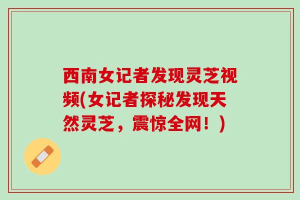 西南女记者发现灵芝视频(女记者探秘发现天然灵芝，震惊全网！)