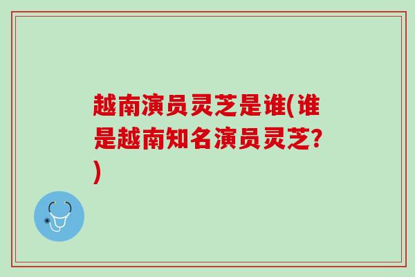越南演员灵芝是谁(谁是越南知名演员灵芝？)