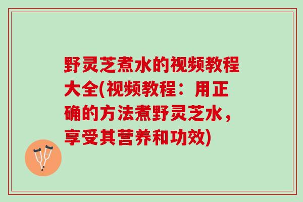 野灵芝煮水的视频教程大全(视频教程：用正确的方法煮野灵芝水，享受其营养和功效)