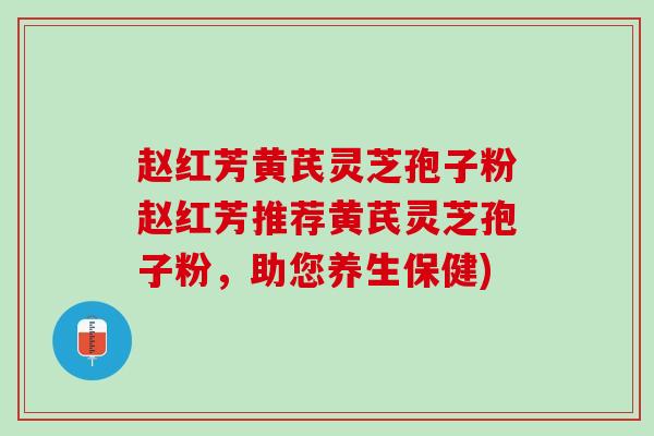 赵红芳黄芪灵芝孢子粉赵红芳推荐黄芪灵芝孢子粉，助您养生保健)