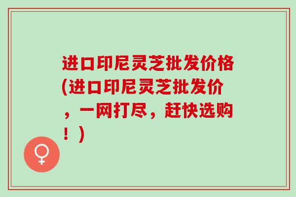 进口印尼灵芝批发价格(进口印尼灵芝批发价，一网打尽，赶快选购！)