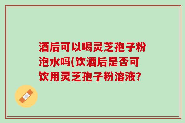 酒后可以喝灵芝孢子粉泡水吗(饮酒后是否可饮用灵芝孢子粉溶液？