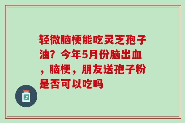 轻微脑梗能吃灵芝孢子油？今年5月份脑出血，脑梗，朋友送孢子粉是否可以吃吗