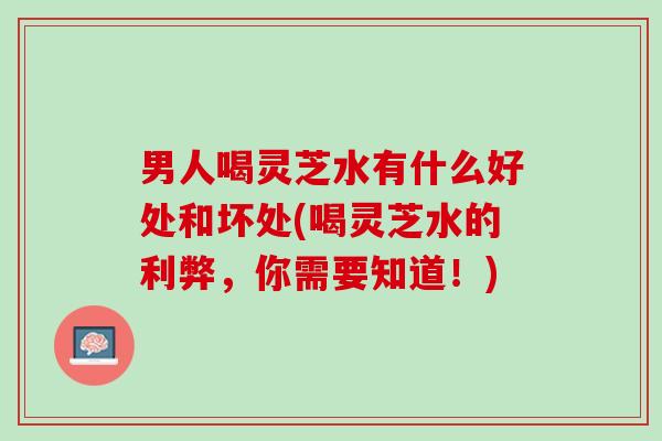 男人喝灵芝水有什么好处和坏处(喝灵芝水的利弊,你需要知道!) 男人喝灵芝水有什么好处和坏处(喝灵芝水的利弊,你需要知道!)