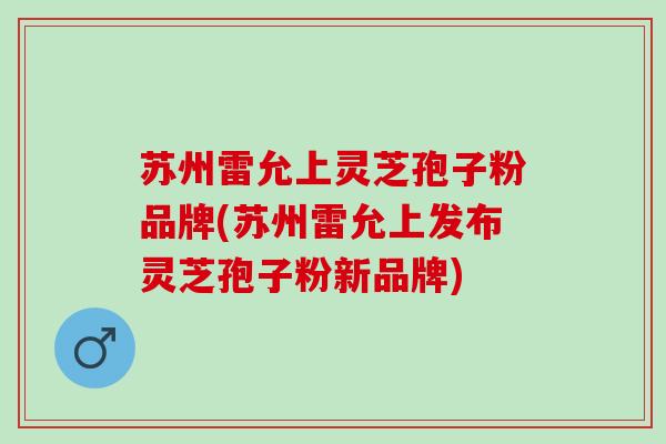 苏州雷允上灵芝孢子粉品牌(苏州雷允上发布灵芝孢子粉新品牌)