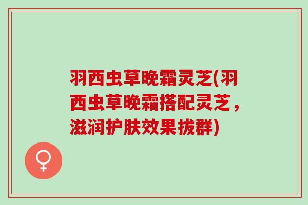 羽西虫草晚霜灵芝(羽西虫草晚霜搭配灵芝，滋润护肤效果拔群)