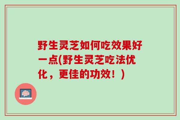 野生灵芝如何吃效果好一点(野生灵芝吃法优化，更佳的功效！)