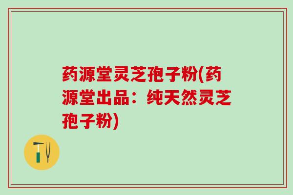 药源堂灵芝孢子粉(药源堂出品：纯天然灵芝孢子粉)