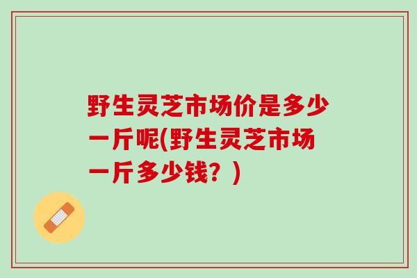 野生灵芝市场价是多少一斤呢(野生灵芝市场一斤多少钱？)