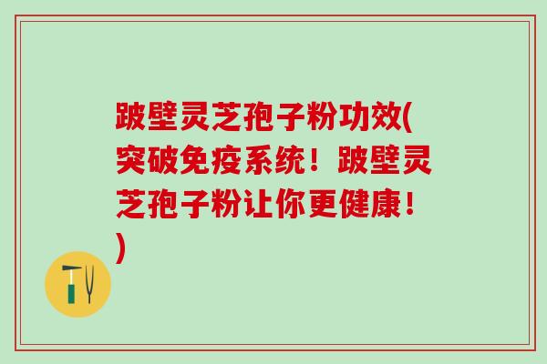 跛壁灵芝孢子粉功效(突破免疫系统！跛壁灵芝孢子粉让你更健康！)