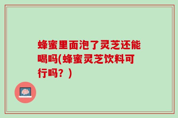 蜂蜜里面泡了灵芝还能喝吗(蜂蜜灵芝饮料可行吗？)