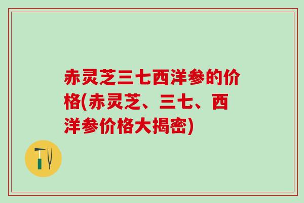 赤灵芝三七西洋参的价格(赤灵芝、三七、西洋参价格大揭密)