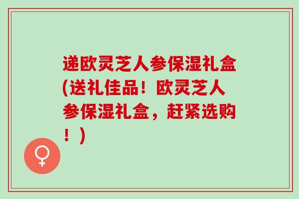 递欧灵芝人参保湿礼盒(送礼佳品！欧灵芝人参保湿礼盒，赶紧选购！)