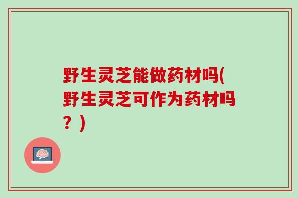 野生灵芝能做药材吗(野生灵芝可作为药材吗？)